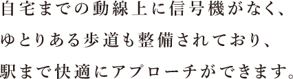 自宅までの動線上に信号機がなく、ゆとりある歩道も整備されており、駅まで快適にアプローチができます。