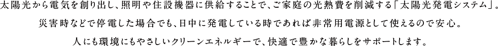 太陽光から電気を創り出し、照明や家電に供給することで、ご家庭の光熱費を削減する「太陽光発電システム」。