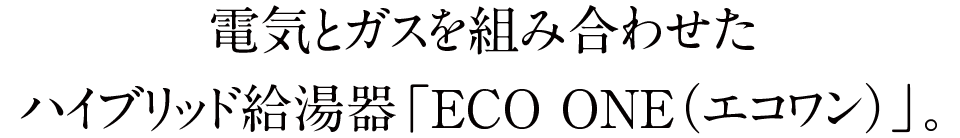 電気とガスを組み合わせたハイブリッド給湯器「ECO ONE（エコワン）」。