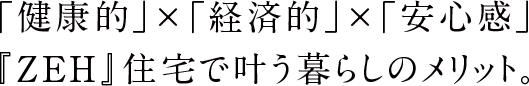 「健康的」×「経済的」×「安心感」『ZEH』/Nearly ZEH住宅で叶う暮らしのメリット。