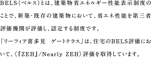 BELS（ベルス）とは、建築物省エネルギー性能表示制度のことで、新築・既存の建築物において、省エネ性能を第三者評価機関が評価し、認定する制度です。「リーフィア喜多見 ゲートテラス」は、住宅のBELS評価において、〈『ZEH』/Nearly ZEH〉評価を取得しています。