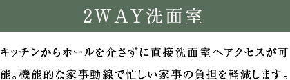 2WAY洗面室 キッチンからホールを介さずに直接洗面室へアクセスが可能。機能的な家事動線で忙しい家事の負担を軽減します。