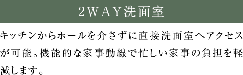 2WAY洗面室 キッチンからホールを介さずに直接洗面室へアクセスが可能。機能的な家事動線で忙しい家事の負担を軽減します。