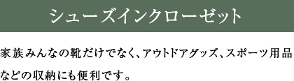 シューズインクローゼット 家族みんなの靴だけでなく、アウトドアグッズ、スポーツ用品などの収納にも便利です。