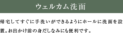 ウェルカム洗面 帰宅してすぐに手洗いができるようにホールに洗面を設置。お出かけ前の身だしなみにも便利です。