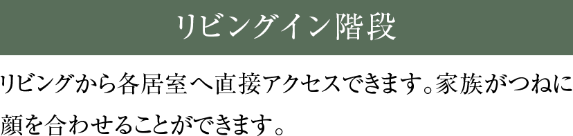 リビングイン階段 リビングから各居室へ直接アクセスできます。家族がつねに顔を合わせることができます。