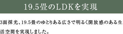 3面採光、19.5畳のゆとりある広さで明るく開放感のある生活空間を実現しました。