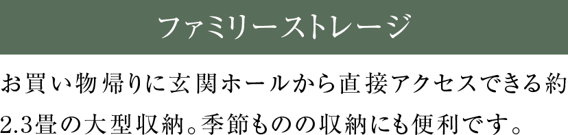 お買い物帰りに玄関ホールから直接アクセスできる約2.3畳の大型収納。季節ものの収納にも便利です。