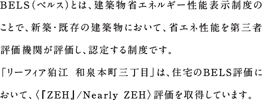 BELS（ベルス）とは、建築物省エネルギー性能表示制度のことで、新築・既存の建築物において、省エネ性能を第三者評価機関が評価し、認定する制度です。「リーフィア狛江〈蒼翠の街〉〈時彩の邸〉」は、住宅のBELS評価において、『ZEH』評価を取得しています。