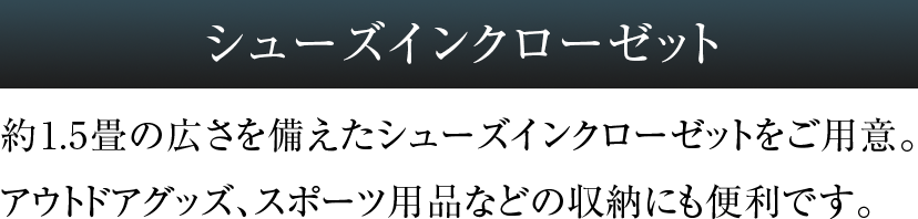 シューズインクローゼット 約1.5畳の広さを備えたシューズインクローゼットをご用意。アウトドアグッズ、スポーツ用品などの収納にも便利です。