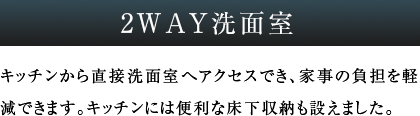 2WAY洗面室 キッチンから直接洗面室へアクセスでき、家事の負担を軽減できます。キッチンには便利な床下収納も設えました。