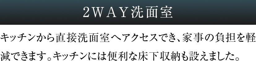 2WAY洗面室 キッチンから直接洗面室へアクセスでき、家事の負担を軽減できます。キッチンには便利な床下収納も設えました。