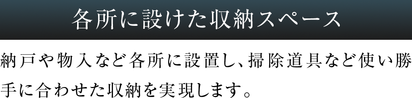 納戸や物入など各所に設置し、掃除道具など使い勝手に合わせた収納を実現します。