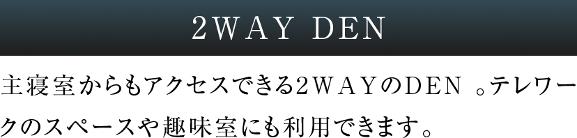 2WAY DEN 主寝室からもアクセスできる2WAYのDEN 。テレワークのスペースや趣味室にも利用できます。