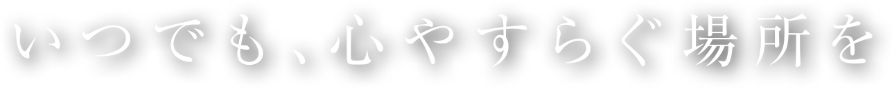 いつでも､心やすらぐ場所を