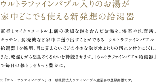ウルトラファインバブル入りのお湯が家中どこでも使える新発想の給湯器直径1マイクロメートル未満の微細な泡を含んだお湯を、浴室や洗面所、キッチン、食洗機など家中に送り出すことができる「ウルトラファインバブル給湯器」を採用。目に見えないほどの小さな泡が水まわりの汚れを付きにくくし、また、乾燥しがちな肌のうるおいを持続させます。「ウルトラファインバブル給湯器」で毎日の暮らしをもっと豊かに。※「ウルトラファインバブル」は一般社団法人ファインバブル産業会の登録商標です。