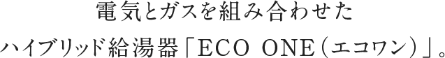 電気とガスを組み合わせたハイブリッド給湯器「ECO ONE（エコワン）」。