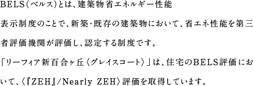 BELS（ベルス）とは、建築物省エネルギー性能表示制度のことで、新築・既存の建築物において、省エネ性能を第三者評価機関が評価し、認定する制度です。「リーフィア新百合ヶ丘 グレイスコート」は、住宅のBELS評価において、〈『ZEH』/Nearly ZEH〉評価を取得しています。